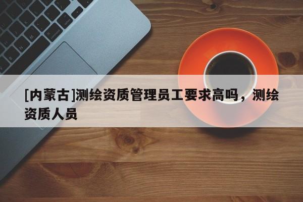 [內(nèi)蒙古]測繪資質(zhì)管理員工要求高嗎，測繪資質(zhì)人員