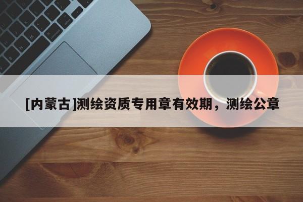 [內(nèi)蒙古]測(cè)繪資質(zhì)專(zhuān)用章有效期，測(cè)繪公章