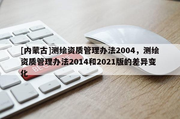 [內(nèi)蒙古]測(cè)繪資質(zhì)管理辦法2004，測(cè)繪資質(zhì)管理辦法2014和2021版的差異變化