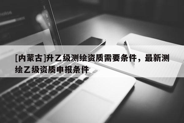 [內蒙古]升乙級測繪資質需要條件，最新測繪乙級資質申報條件