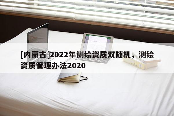 [內(nèi)蒙古]2022年測繪資質(zhì)雙隨機(jī)，測繪資質(zhì)管理辦法2020