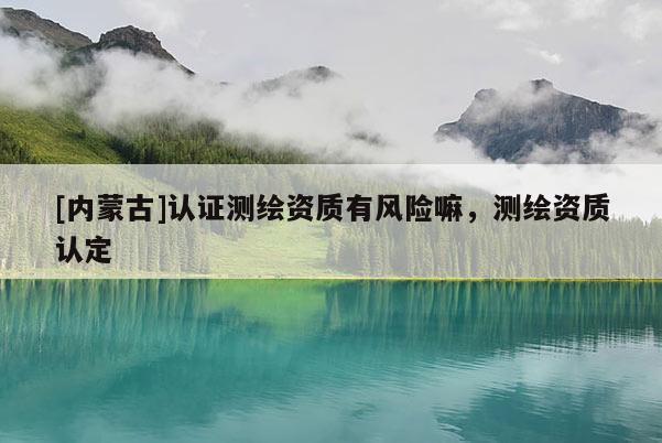 [內(nèi)蒙古]認(rèn)證測(cè)繪資質(zhì)有風(fēng)險(xiǎn)嘛，測(cè)繪資質(zhì)認(rèn)定