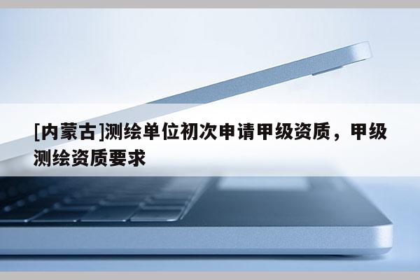[內(nèi)蒙古]測繪單位初次申請甲級資質(zhì)，甲級測繪資質(zhì)要求