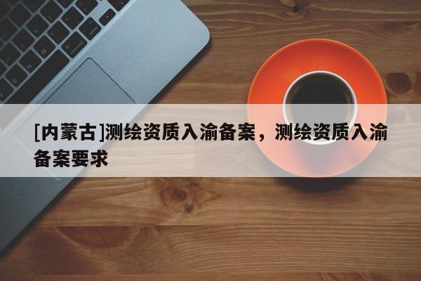 [內(nèi)蒙古]測(cè)繪資質(zhì)入渝備案，測(cè)繪資質(zhì)入渝備案要求