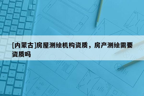 [內(nèi)蒙古]房屋測繪機構(gòu)資質(zhì)，房產(chǎn)測繪需要資質(zhì)嗎