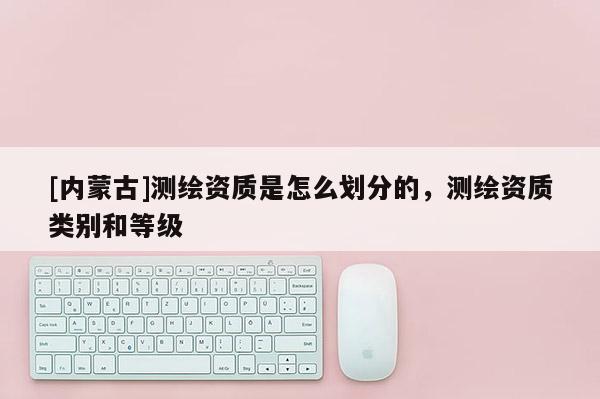 [內蒙古]測繪資質是怎么劃分的，測繪資質類別和等級