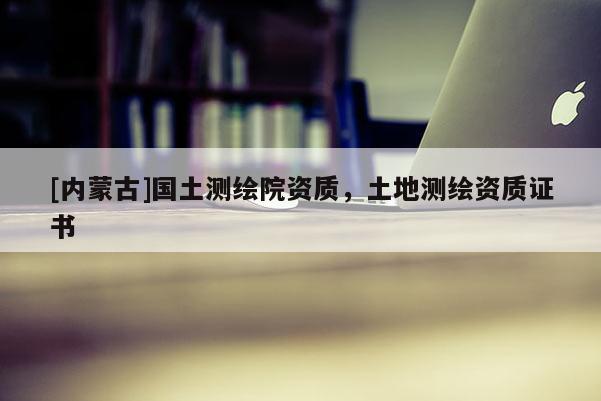 [內蒙古]國土測繪院資質，土地測繪資質證書