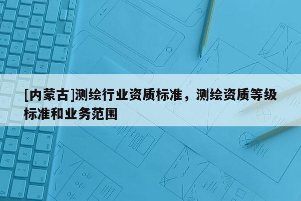 [內蒙古]測繪行業資質標準，測繪資質等級標準和業務范圍