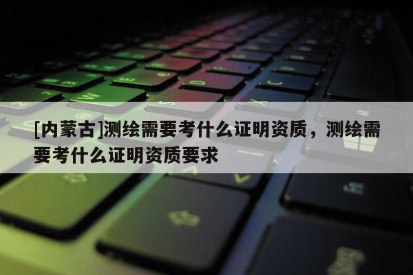 [內(nèi)蒙古]測繪需要考什么證明資質(zhì)，測繪需要考什么證明資質(zhì)要求