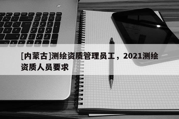 [內蒙古]測繪資質管理員工，2021測繪資質人員要求
