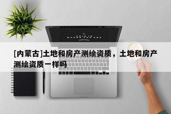 [內蒙古]土地和房產測繪資質，土地和房產測繪資質一樣嗎