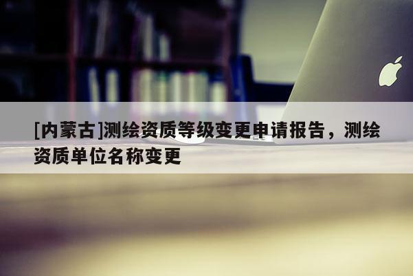 [內蒙古]測繪資質等級變更申請報告，測繪資質單位名稱變更
