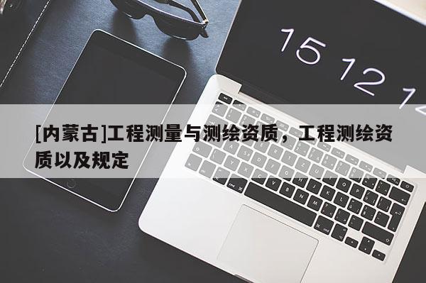 [內(nèi)蒙古]工程測量與測繪資質(zhì)，工程測繪資質(zhì)以及規(guī)定