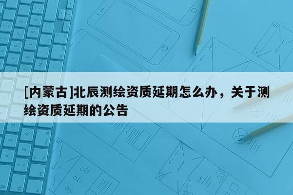 [內蒙古]北辰測繪資質延期怎么辦，關于測繪資質延期的公告