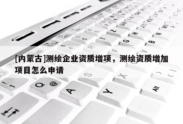 [內蒙古]測繪企業資質增項，測繪資質增加項目怎么申請