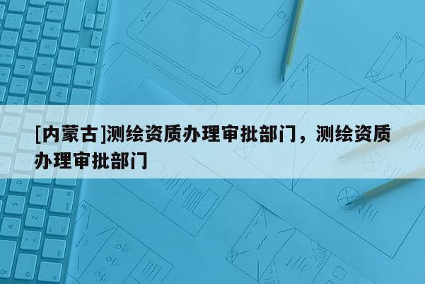[內蒙古]測繪資質辦理審批部門，測繪資質辦理審批部門