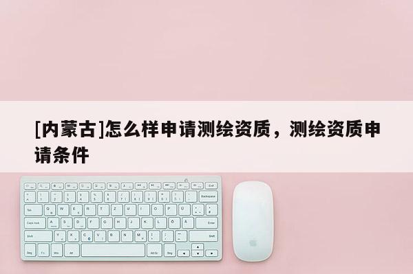 [內蒙古]怎么樣申請測繪資質，測繪資質申請條件