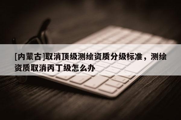 [內蒙古]取消頂級測繪資質分級標準，測繪資質取消丙丁級怎么辦