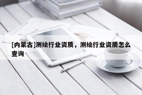 [內蒙古]測繪行業資質，測繪行業資質怎么查詢