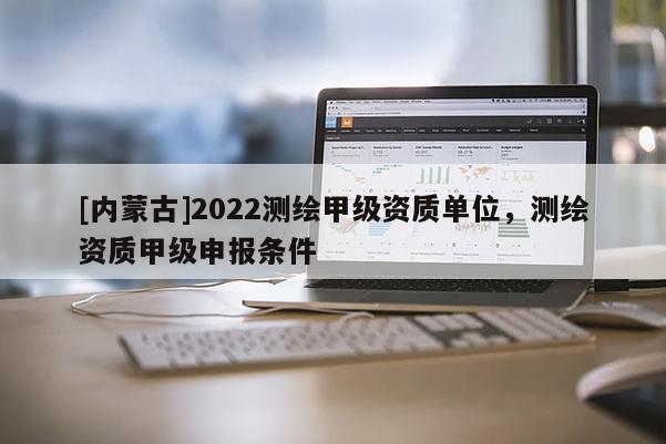 [內蒙古]2022測繪甲級資質單位，測繪資質甲級申報條件