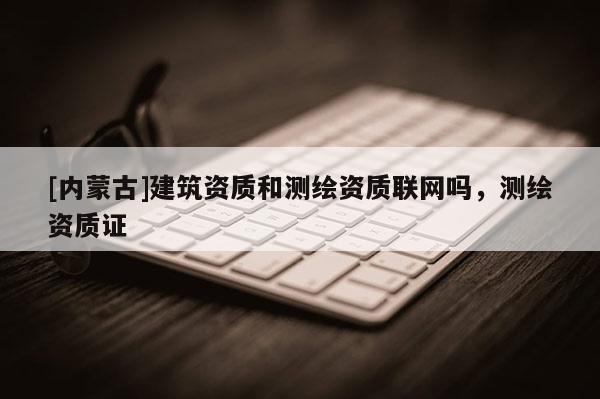 [內(nèi)蒙古]建筑資質(zhì)和測繪資質(zhì)聯(lián)網(wǎng)嗎，測繪資質(zhì)證