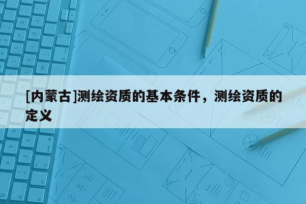 [內蒙古]測繪資質的基本條件，測繪資質的定義