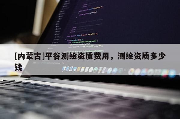 [內(nèi)蒙古]平谷測(cè)繪資質(zhì)費(fèi)用，測(cè)繪資質(zhì)多少錢