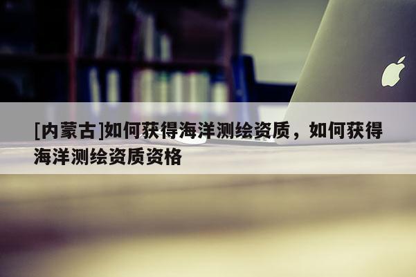 [內蒙古]如何獲得海洋測繪資質，如何獲得海洋測繪資質資格