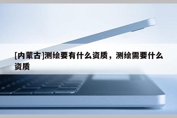[內蒙古]測繪要有什么資質，測繪需要什么資質