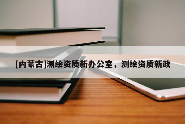 [內(nèi)蒙古]測繪資質(zhì)新辦公室，測繪資質(zhì)新政