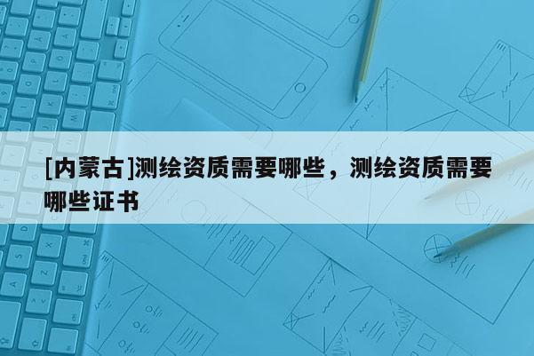 [內蒙古]測繪資質需要哪些，測繪資質需要哪些證書