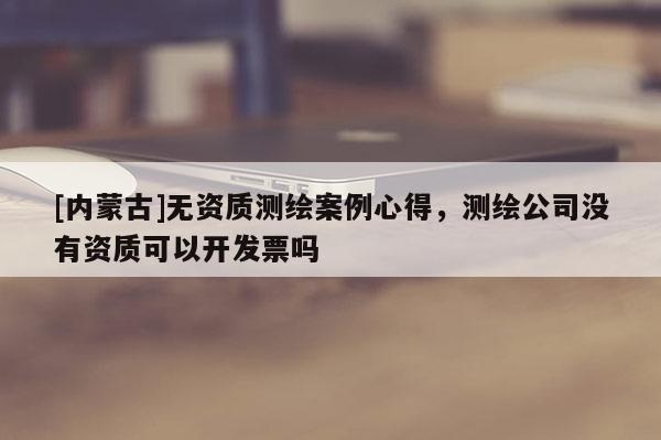 [內蒙古]無資質測繪案例心得，測繪公司沒有資質可以開發票嗎