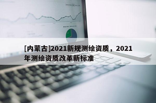 [內蒙古]2021新規測繪資質，2021年測繪資質改革新標準