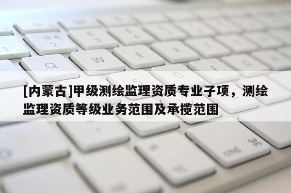 [內(nèi)蒙古]甲級測繪監(jiān)理資質(zhì)專業(yè)子項，測繪監(jiān)理資質(zhì)等級業(yè)務(wù)范圍及承攬范圍