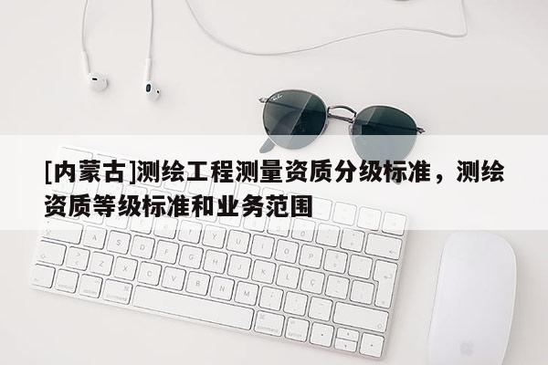 [內(nèi)蒙古]測繪工程測量資質(zhì)分級標(biāo)準(zhǔn)，測繪資質(zhì)等級標(biāo)準(zhǔn)和業(yè)務(wù)范圍
