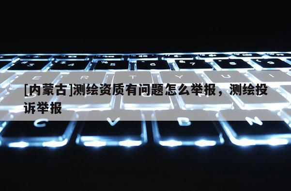 [內蒙古]測繪資質有問題怎么舉報，測繪投訴舉報
