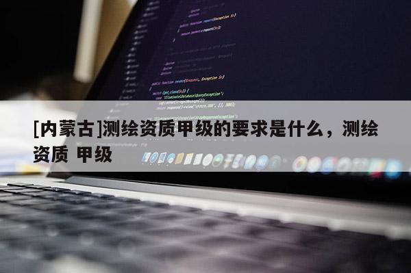 [內蒙古]測繪資質甲級的要求是什么，測繪資質 甲級