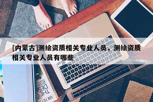 [內蒙古]測繪資質相關專業人員，測繪資質相關專業人員有哪些