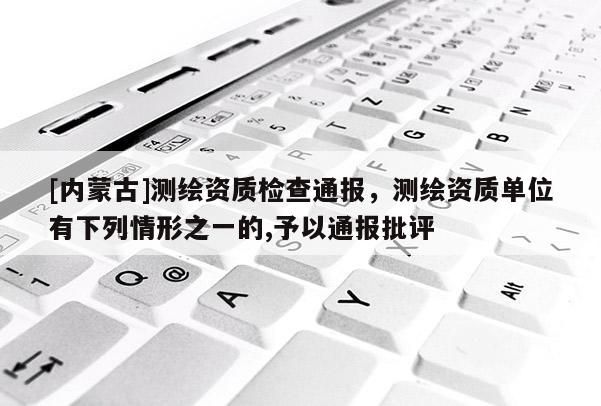 [內(nèi)蒙古]測繪資質(zhì)檢查通報，測繪資質(zhì)單位有下列情形之一的,予以通報批評