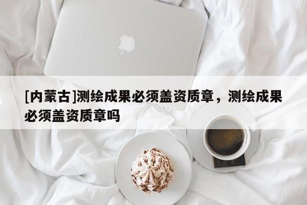 [內蒙古]測繪成果必須蓋資質章，測繪成果必須蓋資質章嗎