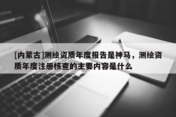 [內(nèi)蒙古]測(cè)繪資質(zhì)年度報(bào)告是神馬，測(cè)繪資質(zhì)年度注冊(cè)核查的主要內(nèi)容是什么