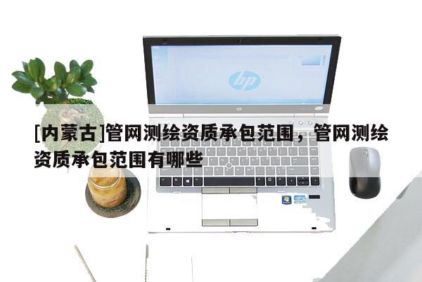 [內(nèi)蒙古]管網(wǎng)測繪資質(zhì)承包范圍，管網(wǎng)測繪資質(zhì)承包范圍有哪些