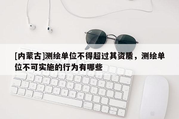 [內蒙古]測繪單位不得超過其資質，測繪單位不可實施的行為有哪些