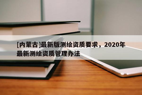 [內蒙古]最新版測繪資質要求，2020年最新測繪資質管理辦法