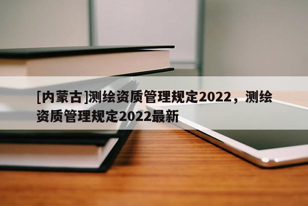 [內蒙古]測繪資質管理規定2022，測繪資質管理規定2022最新