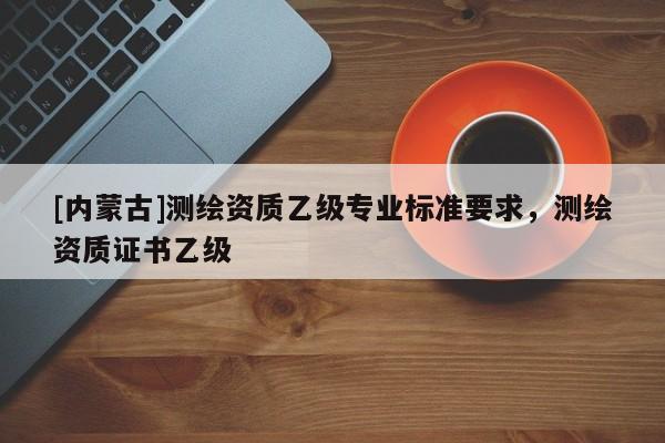 [內蒙古]測繪資質乙級專業標準要求，測繪資質證書乙級