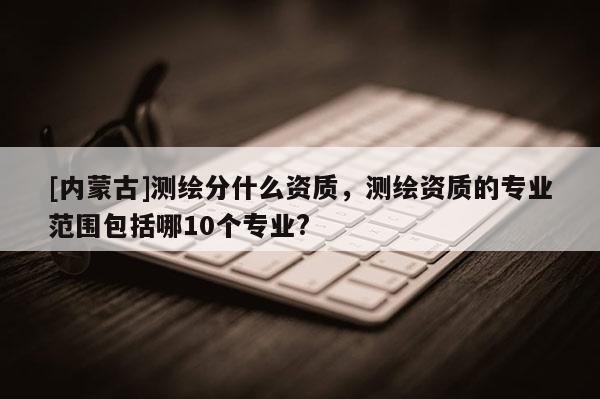 [內(nèi)蒙古]測繪分什么資質(zhì)，測繪資質(zhì)的專業(yè)范圍包括哪10個專業(yè)?