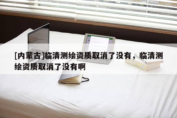 [內(nèi)蒙古]臨清測繪資質取消了沒有，臨清測繪資質取消了沒有啊