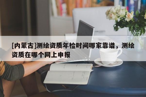 [內(nèi)蒙古]測繪資質年檢時間哪家靠譜，測繪資質在哪個網(wǎng)上申報