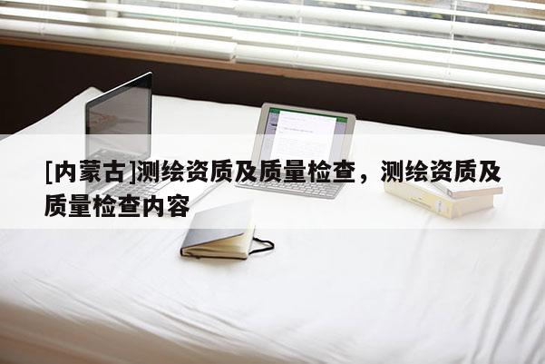 [內(nèi)蒙古]測繪資質(zhì)及質(zhì)量檢查，測繪資質(zhì)及質(zhì)量檢查內(nèi)容